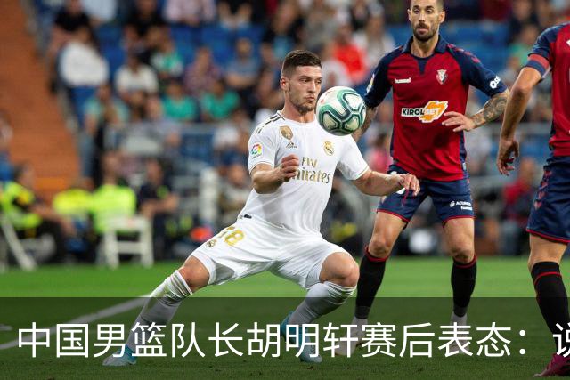 中国男篮队长胡明轩赛后表态：说白了，我们没对方敢拼